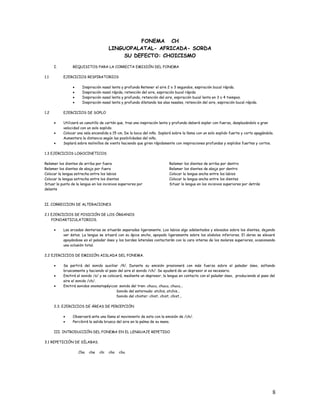 FONEMA CH
LINGUOPALATAL- AFRICADA- SORDA
SU DEFECTO: CHOICISMO
I. REQUISITOS PARA LA CORRECTA EMISIÓN DEL FONEMA
1.1 EJERCICIOS RESPIRATORIOS
• Inspiración nasal lenta y profunda Retener el aire 2 o 3 segundos, espiración bucal rápida.
• Inspiración nasal rápida, retención del aire, espiración bucal rápida
• Inspiración nasal lenta y profunda, retención del aire, espiración bucal lenta en 3 o 4 tiempos.
• Inspiración nasal lenta y profunda dilatando las alas nasales, retención del aire, espiración bucal rápida.
1.2 EJERCICIOS DE SOPLO
• Utilizará un canutillo de cartón que, tras una inspiración lenta y profunda deberá soplar con fuerza, desplazándolo a gran
velocidad con un solo soplido.
• Colocar una vela encendida a 15 cm. De la boca del niño. Soplará sobre la llama con un solo soplido fuerte y corto apagándola.
Aumentara la distancia según las posibilidades del niño.
• Soplará sobre molinillos de viento haciendo que giren rápidamente con inspiraciones profundas y soplidos fuertes y cortos.
1.3 EJERCICIOS LOGOCINETICOS
Relamer los dientes de arriba por fuera
Relamer los dientes de abajo por fuera
Colocar la lengua estrecha entre los labios
Colocar la lengua estrecha entre los dientes
Situar la punta de la lengua en los incisivos superiores por
delante
Relamer los dientes de arriba por dentro
Relamer los dientes de abajo por dentro
Colocar la lengua ancha entre los labios
Colocar la lengua ancha entre los dientes
Situar la lengua en los incisivos superiores por detrás
II. CORRECCION DE ALTERACIONES
2.1 EJERCICIOS DE POSICIÓN DE LOS ÓRGANOS
FONOARTICULATORIOS.
• Las arcadas dentarias se situarán separadas ligeramente. Los labios algo adelantados y elevados sobre los dientes, dejando
ver éstos. La lengua se situará con su ápice ancho, apoyado ligeramente sobre los alvéolos inferiores. El dorso se elevará
apoyándose en el paladar óseo y los bordes laterales contactarán con la cara interna de los molares superiores, ocasionando
una oclusión total.
2.2 EJERCICIOS DE EMISIÓN AISLADA DEL FONEMA.
• Se partirá del sonido auxiliar /ñ/. Durante su emisión presionará con más fuerza sobre el paladar óseo, soltando
bruscamente y haciendo el paso del aire el sonido /ch/. Se ayudará de un depresor si es necesario.
• Emitirá el sonido /s/ y se colocará, mediante un depresor, la lengua en contacto con el paladar óseo, produciendo al paso del
aire el sonido /ch/.
• Emitirá sonidos onomatopéyicos: sonido del tren: chucu, chucu, chucu...
Sonido del estornudo: atchis, atchis...
Sonido del chistar: chist, chist, chist...
2.3. EJERCICIOS DE ÁREAS DE PERCEPCIÓN
• Observará ante una llama el movimiento de esta con la emisión de /ch/.
• Percibirá la salida brusca del aire en la palma de su mano.
III. INTRODUCCIÓN DEL FONEMA EN EL LENGUAJE REPETIDO
3.1 REPETICIÓN DE SÍLABAS.
Cha che chi cho chu
8
 