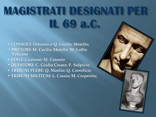 • CONSOLI: Ortensio e Q. Cecilio Metello;
• PRETORI: M. Cecilio Metello; M. Lollio
  Palicano
• EDILI: Cicerone; M. Cesonio
• QUESTORI: C. Giulio Cesare; P. Sulpicio;
• TRIBUNI PLEBE: Q. Manlio; Q. Cornificio
• TRIBUNI MILITUM: L. Cassio; M. Crepereio;
 