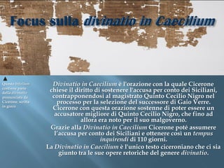 Questo bifolium       Divinatio in Caecilium è l'orazione con la quale Cicerone
contiene parte
della divinatio
                     chiese il diritto di sostenere l'accusa per conto dei Siciliani,
pronunciata da        contrapponendosi al magistrato Quinto Cecilio Nigro nel
Cicerone, scritta       processo per la selezione del successore di Gaio Verre.
in greco
                      Cicerone con questa orazione sostenne di poter essere un
                       accusatore migliore di Quinto Cecilio Nigro, che fino ad
                                 allora era noto per il suo malgoverno.
                     Grazie alla Divinatio in Caecilium Cicerone poté assumere
                       l’accusa per conto dei Siciliani e ottenere così un tempus
                                         inquirendi di 110 giorni.
                    La Divinatio in Caecilium è l'unico testo ciceroniano che ci sia
                         giunto tra le sue opere retoriche del genere divinatio.
 