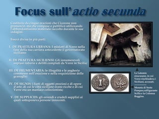 Costituita da cinque orazioni che Cicerone non
 pronunciò, ma che compose e pubblicò utilizzando
 l’abbondantissimo materiale raccolto durante le sue
 indagini.

 Essa è divisa in più parti:

I. DE PRAETURA URBANA: I misfatti di Verre nella
   fase della sua carriera antecedente il governatorato
   siciliano;

II. DE PRAETURA SICILIENSI: Gli innumerevoli
    soprusi ruberie e delitti compiuti da Verre in Sicilia;

III. DE FRUMENTARIA: le illegalità e le angherie
    commesse nell’esazione e nella requisizione delle         Le Latomie
    granaglie;                                                siracusane, in cui
                                                              Verre rinchiudeva i
                                                              Siciliani, accusati.
IV. DE SIGNIS: i furti di oggetti preziosi e di opere         ---------------
   d’arte, di cui le città siciliane erano ricche e di cui    Moneta di Sesto
   Verre era un maniaco collezionista;                        Pompeo,raffigurante
                                                              Scilla e la Colonna
 V. DE SUPPLICIIS: gli orrendi e crudeli supplizi ai          Reggina.
   quali sottoponeva persone innocenti.
 