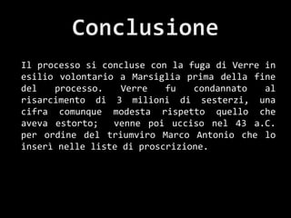 Il processo si concluse con la fuga di Verre in
esilio volontario a Marsiglia prima della fine
del   processo.    Verre   fu   condannato   al
risarcimento di 3 milioni di sesterzi, una
cifra comunque modesta rispetto quello che
aveva estorto;   venne poi ucciso nel 43 a.C.
per ordine del triumviro Marco Antonio che lo
inserì nelle liste di proscrizione.
 
