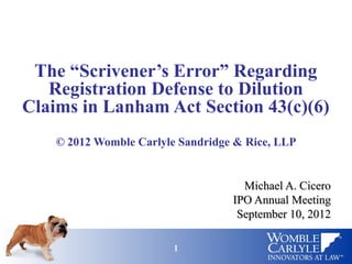 The “Scrivener’s Error” Regarding
   Registration Defense to Dilution
Claims in Lanham Act Section 43(c)(6)
    © 2012 Womble Carlyle Sandridge & Rice, LLP


                                     Michael A. Cicero
                                   IPO Annual Meeting
                                    September 10, 2012

                         1                           1
 