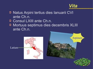 Vita Natus Arpini tertius dies Ianuarii CVI  ante Ch.n. Consul LXIII ante Ch.n. Mortuus septimus dies decembris XLIII  ante Ch.n. Latium Arpinum 