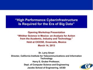 “High Performance Cyberinfrastructure
     Is Required for the Era of Big Data”

              Opening Workshop Presentation
     “Whither Science in Mexico: an Analysis for Action
       from the Academic, Industry and Technology.”
             Held at CICESE, Ensenada, Mexico
                       March 14, 2013


                             Dr. Larry Smarr
Director, California Institute for Telecommunications and Information
                                Technology
                       Harry E. Gruber Professor,
             Dept. of Computer Science and Engineering
                                                                        1
                 Jacobs School of Engineering, UCSD
 