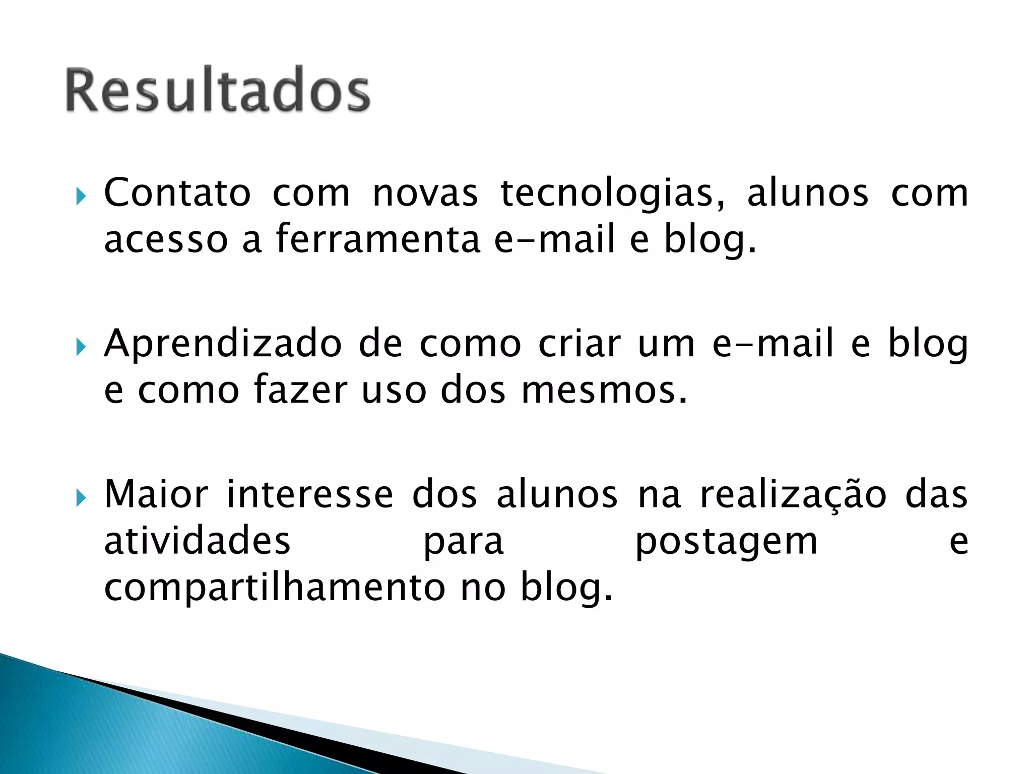  Contato com novas tecnologias, alunos com 
acesso a ferramenta e-mail e blog. 
 Aprendizado de como criar um e-mail e blog 
e como fazer uso dos mesmos. 
 Maior interesse dos alunos na realização das 
atividades para postagem e 
compartilhamento no blog. 
 