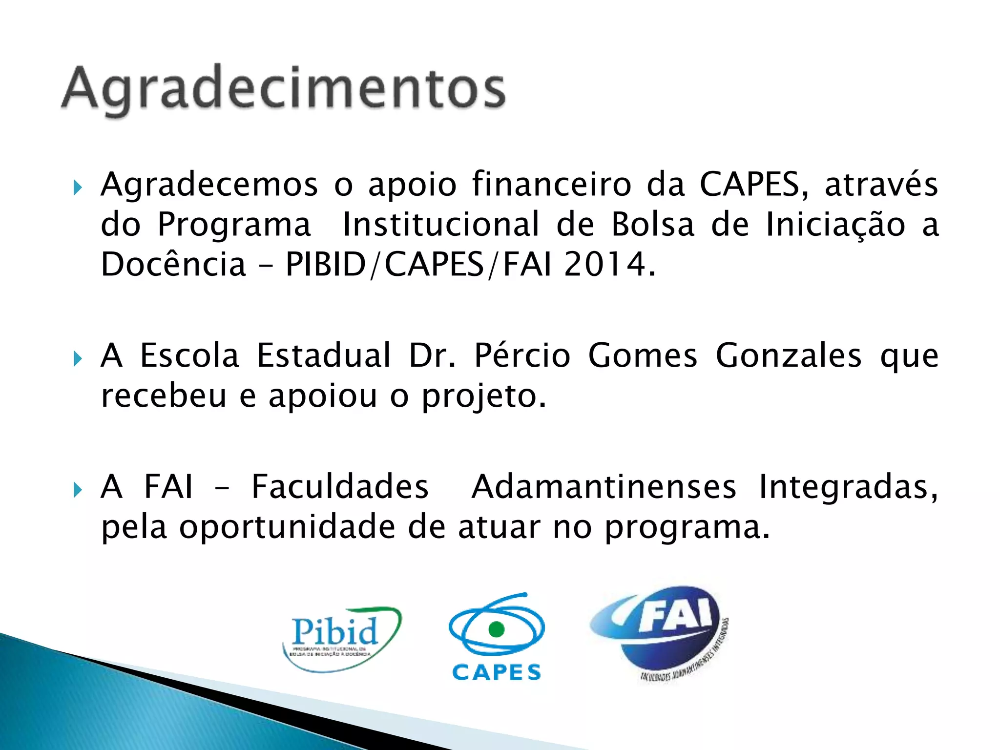  Agradecemos o apoio financeiro da CAPES, através 
do Programa Institucional de Bolsa de Iniciação a 
Docência – PIBID/CAPES/FAI 2014. 
 A Escola Estadual Dr. Pércio Gomes Gonzales que 
recebeu e apoiou o projeto. 
 A FAI – Faculdades Adamantinenses Integradas, 
pela oportunidade de atuar no programa. 
