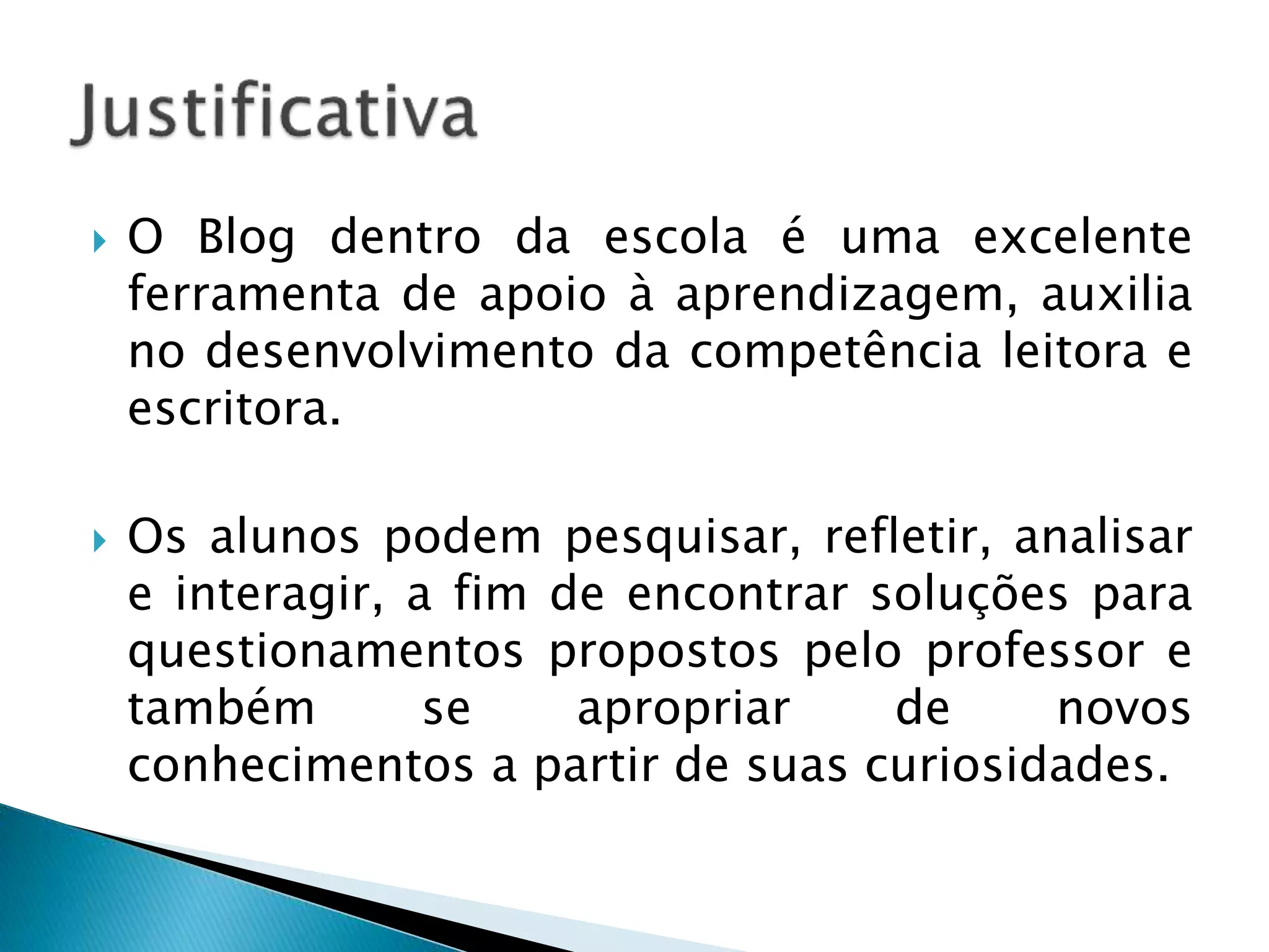  O Blog dentro da escola é uma excelente 
ferramenta de apoio à aprendizagem, auxilia 
no desenvolvimento da competência leitora e 
escritora. 
 Os alunos podem pesquisar, refletir, analisar 
e interagir, a fim de encontrar soluções para 
questionamentos propostos pelo professor e 
também se apropriar de novos 
conhecimentos a partir de suas curiosidades. 
 