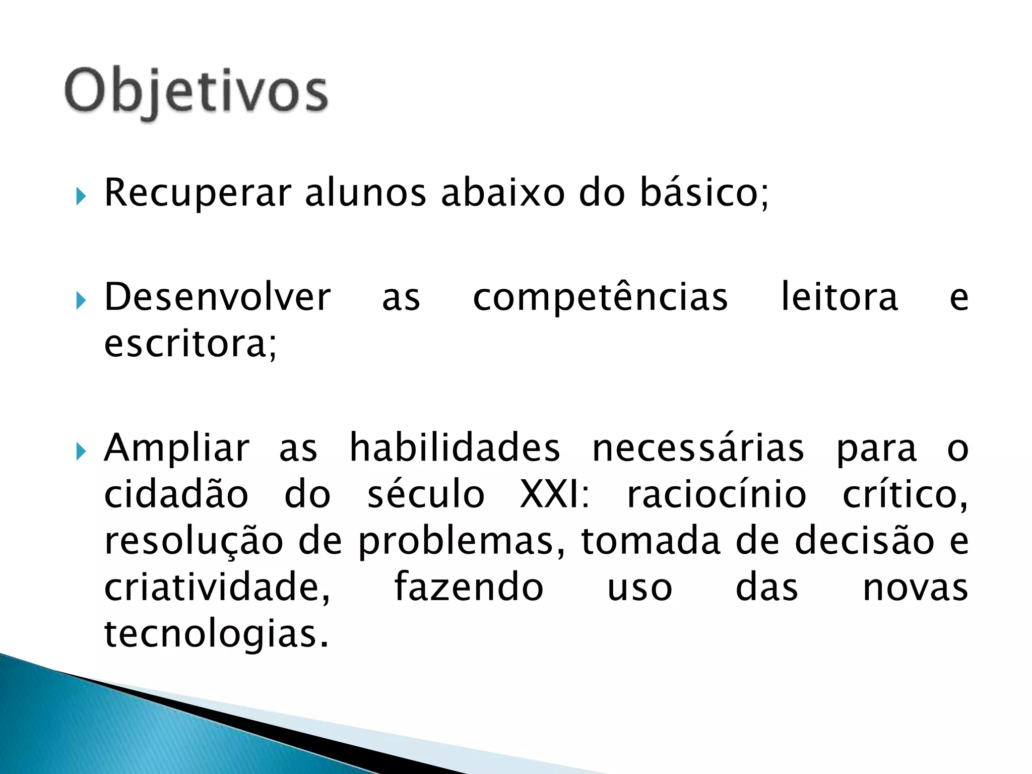  Recuperar alunos abaixo do básico; 
 Desenvolver as competências leitora e 
escritora; 
 Ampliar as habilidades necessárias para o 
cidadão do século XXI: raciocínio crítico, 
resolução de problemas, tomada de decisão e 
criatividade, fazendo uso das novas 
tecnologias. 
 