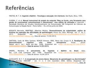 FREITAS, M. T. A. Vygotski e Bakhtin – Psicologia e educação: Um intertexto. São Paulo, Ática, 1994. 
GUERRA, C; et al. Manual instrucional do projeto de extensão “Blog na Escola: uma ferramenta para 
gestão de ecossistemas comunicacionais e educacionais”: uma análise da utilização.in: Intercom – 
Sociedade Brasileira de Estudos Interdisciplinares da Comunicação VIII Congresso de Ciências da 
Comunicação na Região Norte – Porto Velho – 18 a 20 de junho de 2009. 
ROSSATO Maristela; MARTÍNEZ, Albertina Mitjáns. Desenvolvimento da subjetividade: análise de 
histórias de superação das dificuldades de aprendizagem. Psicol. Esc. Educ. Maringá, vol. 17 no. 2, 
2013. Disponível em: <http://www.scielo.br/scielo.php?script=sci_arttext&pid=S1413- 
85572013000200011&lang=pt>. Data de acesso: 15/04/2014. 
SANTANA, Suely de Melo Santana; ROAZZI Antonio; DIAS, Maria das Graças B. B. Paradigmas do 
desenvolvimento cognitivo: uma breve retrospectiva Estud. psicol. 
(Natal) vol.11 no.1 Natal Jan./Apr. 2006. Disponível em: <http://dx.doi.org/10.1590/S1413- 
294X2006000100009>. Data de acesso:14/05/2014. 
SINDER, Marilene O pensamento de Vygotsky e Bakhtin no Brasil. Educ. 
Soc. v.20 n.69 Campinas dez. 1999 Disponível em: <http://dx.doi.org/10.1590/S0101- 
73301999000400011>. Data de acesso: 16/04/2014 
QUAGLIATO. M. F. T. A recuperação do ensino básico: Mecanismo de aprendizagem ou discriminação? 
In: Pro-Posições UNICAMP - vol, 11 n. 3 (33) novembro 2000. Online. Disponível em: 
<http://www.proposicoes.fe.unicamp.br/~proposicoes/textos/33-artigos-quagliatomft.pdf>. Data de 
aceso: 16/04/2014. 
 