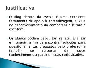 O Blog dentro da escola é uma excelente 
ferramenta de apoio à aprendizagem, auxilia 
no desenvolvimento da competência leitora e 
escritora. 
Os alunos podem pesquisar, refletir, analisar 
e interagir, a fim de encontrar soluções para 
questionamentos propostos pelo professor e 
também se apropriar de novos 
conhecimentos a partir de suas curiosidades. 
 