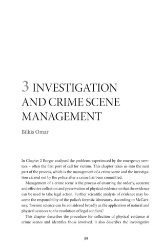 59
3 INVESTIGATION
AND CRIME SCENE
MANAGEMENT
Bilkis Omar
In Chapter 2 Burger analysed the problems experienced by the emergency serv-
ices – often the first port of call for victims. This chapter takes us into the next
part of the process, which is the management of a crime scene and the investiga-
tion carried out by the police after a crime has been committed.
Management of a crime scene is the process of ensuring the orderly, accurate
and effective collection and preservation of physical evidence so that the evidence
can be used to take legal action. Further scientific analysis of evidence may be-
come the responsibility of the police’s forensic laboratory. According to McCart-
ney, ‘forensic science can be considered broadly as the application of natural and
physical sciences to the resolution of legal conflicts’.1
This chapter describes the procedure for collection of physical evidence at
crime scenes and identifies those involved. It also describes the investigative
 