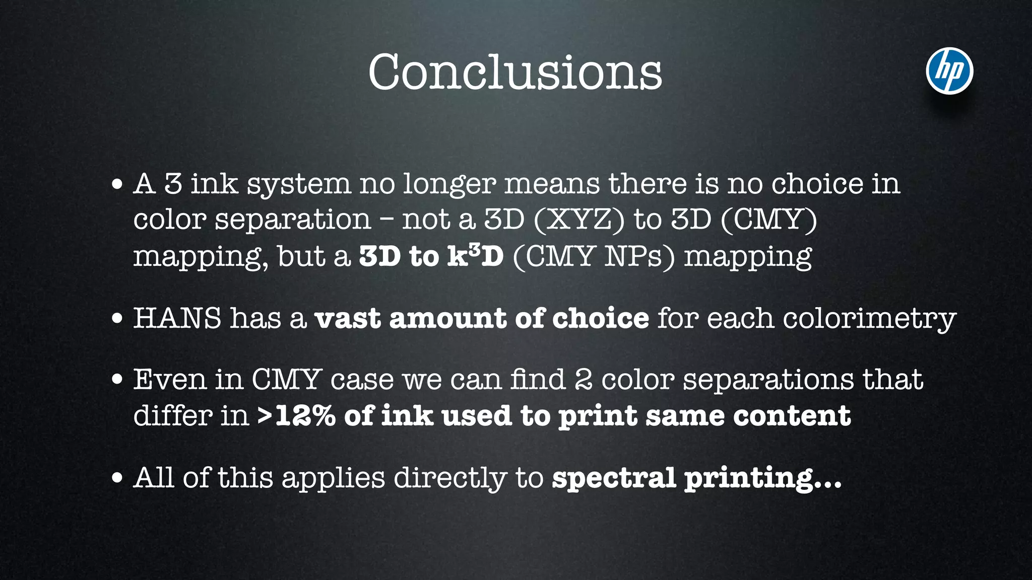 Conclusions
•A 3 ink system no longer means there is no choice in
color separation – not a 3D (XYZ) to 3D (CMY)
mapping, but a 3D to k3D (CMY NPs) mapping
•HANS has a vast amount of choice for each colorimetry
•Even in CMY case we can ﬁnd 2 color separations that
differ in >12% of ink used to print same content
•All of this applies directly to spectral printing…
 