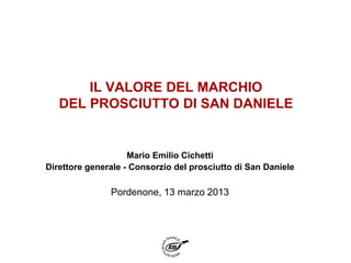 IL VALORE DEL MARCHIO
   DEL PROSCIUTTO DI SAN DANIELE


                    Mario Emilio Cichetti
Direttore generale - Consorzio del prosciutto di San Daniele

               Pordenone, 13 marzo 2013
 