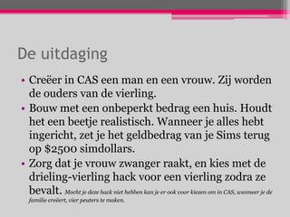 De uitdaging
• Creëer in CAS een man en een vrouw. Zij worden
  de ouders van de vierling.
• Bouw met een onbeperkt bedrag een huis. Houdt
  het een beetje realistisch. Wanneer je alles hebt
  ingericht, zet je het geldbedrag van je Sims terug
  op $2500 simdollars.
• Zorg dat je vrouw zwanger raakt, en kies met de
  drieling-vierling hack voor een vierling zodra ze
  bevalt. Mocht je deze hack niet hebben kan je er ook voor kiezen om in CAS, wanneer je de
  familie creëert, vier peuters te maken.
 