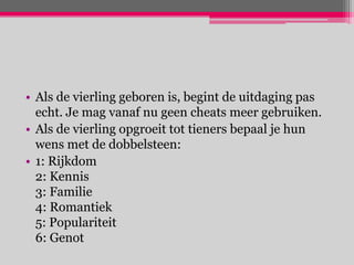 • Als de vierling geboren is, begint de uitdaging pas
  echt. Je mag vanaf nu geen cheats meer gebruiken.
• Als de vierling opgroeit tot tieners bepaal je hun
  wens met de dobbelsteen:
• 1: Rijkdom
  2: Kennis
  3: Familie
  4: Romantiek
  5: Populariteit
  6: Genot
 