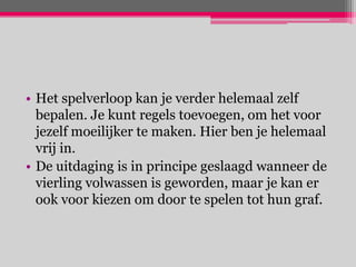 • Het spelverloop kan je verder helemaal zelf
  bepalen. Je kunt regels toevoegen, om het voor
  jezelf moeilijker te maken. Hier ben je helemaal
  vrij in.
• De uitdaging is in principe geslaagd wanneer de
  vierling volwassen is geworden, maar je kan er
  ook voor kiezen om door te spelen tot hun graf.
 