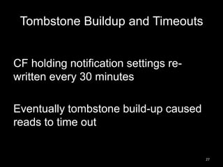 Tombstone Buildup and Timeouts

CF holding notification settings rewritten every 30 minutes
Eventually tombstone build-up caused
reads to time out

27

 