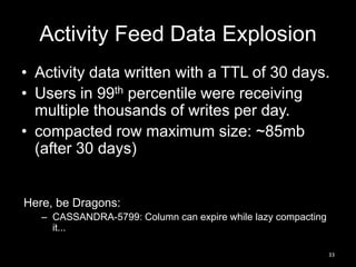 Activity Feed Data Explosion
• Activity data written with a TTL of 30 days.
• Users in 99th percentile were receiving
multiple thousands of writes per day.
• compacted row maximum size: ~85mb
(after 30 days)

Here, be Dragons:
– CASSANDRA-5799: Column can expire while lazy compacting
it...
33

 