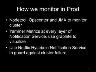 How we monitor in Prod
• Nodetool, Opscenter and JMX to monitor
cluster
• Yammer Metrics at every layer of
Notification Service, use graphite to
visualize
• Use Netflix Hystrix in Notification Service
to guard against cluster failure

37

 