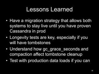 Lessons Learned
• Have a migration strategy that allows both
systems to stay live until you have proven
Cassandra in prod
• Longevity tests are key, especially if you
will have tombstones
• Understand how gc_grace_seconds and
compaction affect tombstone cleanup
• Test with production data loads if you can
38

 