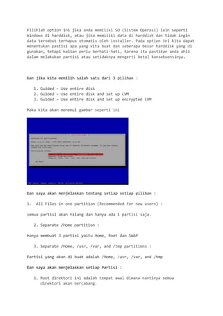 Pilihlah option ini jika anda memiliki SO (Sistem Operasi) lain seperti Windows di harddisk, atau jika memiliki data di harddisk dan tidak ingin data tersebut terhapus otomatis oleh installer. Pada option ini kita dapat menentukan pastisi apa yang kita buat dan seberapa besar harddisk yang di gunakan, tetapi kalian perlu berhati-hati, Karena itu pastikan anda ahli dalam melakukan partisi atau setidaknya mengerti betul konsekuensinya. 
Dan jika kita memilih salah satu dari 3 pilihan : 
1. Guided – Use entire disk 
2. Guided – Use entire disk and set up LVM 
3. Guided – Use entire disk and set up encrypted LVM 
Maka kita akan menemui gambar seperti ini 
Dan saya akan menjelaskan tentang setiap setiap pilihan : 
1. All Files in one partition (Recommended for new users) : 
semua partisi akan hilang dan hanya ada 1 partisi saja. 
2. Separate /Home partition : 
Hanya membuat 3 partisi yaitu Home, Root dan SWAP 
3. Separate /Home, /usr, /var, and /tmp partitions : 
Partisi yang akan di buat adalah /Home, /usr, /var, and /tmp 
Dan saya akan menjelaskan setiap Partisi : 
1. Root direktori ini adalah tempat awal dimana nantinya semua direktori akan bercabang.  