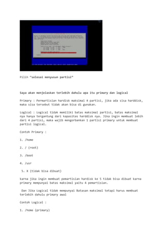 Pilih “selesai menyusun partisi” 
Saya akan menjelaskan terlebih dahulu apa itu primary dan logical 
Primary : Permartisian hardisk maksimal 4 partisi, jika ada sisa harddisk, maka sisa tersebut tidak akan bisa di gunakan. 
Logical : Logical tidak memiliki batas maksimal partisi, batas maksimal nya hanya tergantung dari kapasitas harddisk nya. Jika ingin membuat lebih dari 4 partisi, maka wajib mengorbankan 1 partisi primary untuk membuat partisi logical. 
Contoh Primary : 
1. /home 
2. / (root) 
3. /boot 
4. /usr 
5. X (tidak bisa dibuat) 
karna jika ingin membuat pemartisian hardisk ke 5 tidak bisa dibuat karna primary mempunyai batas maksimal yaitu 4 pemartisian. 
Dan Jika Logical tidak mempunyai Batasan maksimal tetapi harus membuat terlebih dahulu primary awal 
Contoh Logical : 
1. /home (primary)  