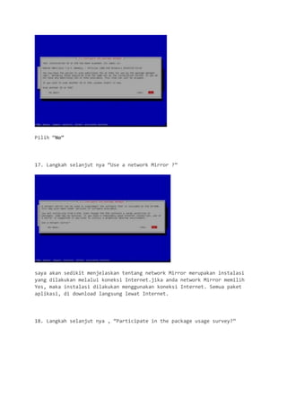 Pilih “No” 
17. Langkah selanjut nya “Use a network Mirror ?” 
saya akan sedikit menjelaskan tentang network Mirror merupakan instalasi yang dilakukan melalui koneksi Internet.jika anda network Mirror memilih Yes, maka instalasi dilakukan menggunakan koneksi Internet. Semua paket aplikasi, di download langsung lewat Internet. 
18. Langkah selanjut nya , “Participate in the package usage survey?”  