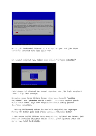 Disini jika terkoneksi internet kita bisa pilih “yes” dan jika tidak terkoneksi internet maka kita pilih “no” 
19. Langkah selanjut nya, Kalian akan memilih “software selection” 
Pada tahapan ini disesuai kan sesuai kebutuhan. dan jika ingin mengikuti turorial saya ikut caranya: 
Hilangkan semua tanda bintang dengan tekan Space kecuali “desktop environment” dan “perkakas sistem standar” jika sudah seperti gambar diatas tekan enter. saya akan menjelaskan sedikit setiap pilihan disoftware selection. 
1. Desktop Environment adalah pilihan untuk menginstalasi ingkungan Desktop GUI Debian pada saat proses instalasi GNU/Linux Debian 
2. Web Server adalah pilihan untuk menginstalasi aplikasi Web Server, jadi pada saat instalasi GNU/Linux Debian selesai, paket aplikasi untuk Web Server juga telah terinstall.  