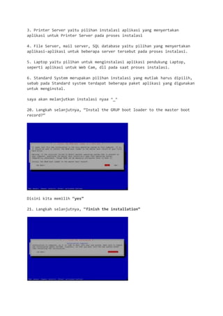 3. Printer Server yaitu pilihan instalasi aplikasi yang menyertakan aplikasi untuk Printer Server pada proses instalasi 
4. File Server, mail server, SQL database yaitu pilihan yang menyertakan aplikasi-aplikasi untuk beberapa server tersebut pada proses instalasi. 
5. Laptop yaitu pilihan untuk menginstalasi aplikasi pendukung Laptop, seperti aplikasi untuk Web Cam, dll pada saat proses instalasi. 
6. Standard System merupakan pilihan instalasi yang mutlak harus dipilih, sebab pada Standard system terdapat beberapa paket aplikasi yang digunakan untuk menginstal. 
saya akan melanjutkan instalasi nyaa ^_^ 
20. Langkah selanjutnya, “Instal the GRUP boot loader to the master boot record?” 
Disini kita memilih “yes” 
21. Langkah selanjutnya, “finish the installation” 
 