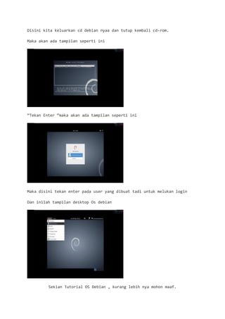 Disini kita keluarkan cd debian nyaa dan tutup kembali cd-rom. 
Maka akan ada tampilan seperti ini 
“Tekan Enter “maka akan ada tampilan seperti ini 
Maka disini tekan enter pada user yang dibuat tadi untuk melukan login 
Dan inilah tampilan desktop Os debian 
Sekian Tutorial OS Debian , kurang lebih nya mohon maaf.  
