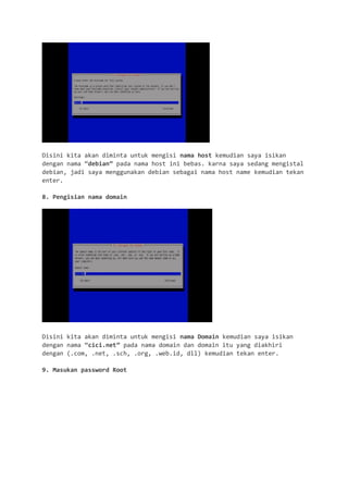 Disini kita akan diminta untuk mengisi nama host kemudian saya isikan dengan nama “debian” pada nama host ini bebas. karna saya sedang mengistal debian, jadi saya menggunakan debian sebagai nama host name kemudian tekan enter. 
8. Pengisian nama domain 
Disini kita akan diminta untuk mengisi nama Domain kemudian saya isikan dengan nama “cici.net” pada nama domain dan domain itu yang diakhiri dengan (.com, .net, .sch, .org, .web.id, dll) kemudian tekan enter. 
9. Masukan password Root  