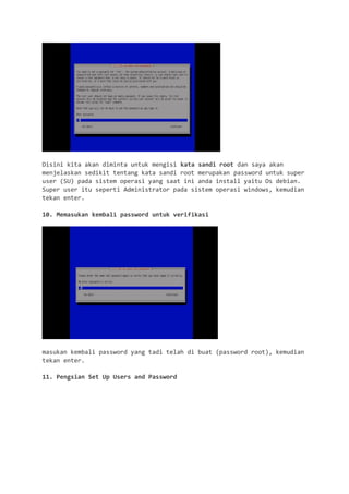 Disini kita akan diminta untuk mengisi kata sandi root dan saya akan menjelaskan sedikit tentang kata sandi root merupakan password untuk super user (SU) pada sistem operasi yang saat ini anda install yaitu Os debian. Super user itu seperti Administrator pada sistem operasi windows, kemudian tekan enter. 
10. Memasukan kembali password untuk verifikasi 
masukan kembali password yang tadi telah di buat (password root), kemudian tekan enter. 
11. Pengsian Set Up Users and Password  