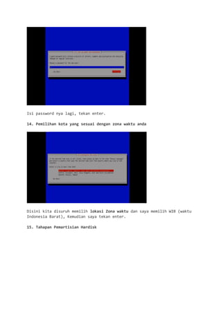 Isi password nya lagi, tekan enter. 
14. Pemilihan kota yang sesuai dengan zona waktu anda 
Disini kita disuruh memilih lokasi Zona waktu dan saya memilih WIB (waktu Indonesia Barat), Kemudian saya tekan enter. 
15. Tahapan Pemartisian Hardisk  