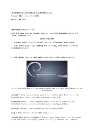 INSTALASI OS Linux Debian 7.6 Berbasis Text 
Disusun Oleh : Cici Sri Anita 
Kelas : XI TKJ 2 
INSTALASI DEBIAN 7.6 TEXT 
Kali ini saya akan menjelaskan step by step dalam Instalasi Debian 7.6 .Baik, langsung saja! 
UNTUK PERSIAPAN 
1. siapkan media Instalasi Debian, baik CD, Flashdisk, atau apapun. 
2. Jika sudah jangan lupa setting Boot Priority, dari Hardisk ke Media Instalasi tersebut. 
1. Ini adalah Tampilan awal yaitu Menu penginstalan pada Os Debian 
Disini ada beberapa pillihan penginstalan dan saya akan menjelaskan setiap pilihannya 
install : Menu instalan namun secara CLI (Command Line Interface ) atau berbasis text. Nanti saya akan menggunakan menu ini. 
Graphical Install : Menu instalan namun secara GUI ( Graphical User Interface ) atau berbasis warna dan gambar layaknya Windows 
Advanced Options : Menu pengaturan sebelum penginstall 
Help : Menu bantuan sebelum kita menginstall 
Install with speech synthesis : Install namun bener-bener text dan sangat tidak ada kotak atau apapun, hanya tulisan saja seperti CMD ( Command  