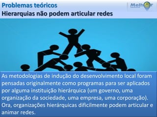 Problemas teóricos
Hierarquias não podem articular redes




As metodologias de indução do desenvolvimento local foram
pensadas originalmente como programas para ser aplicados
por alguma instituição hierárquica (um governo, uma
organização da sociedade, uma empresa, uma corporação).
Ora, organizações hierárquicas dificilmente podem articular e
animar redes.
 