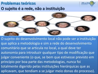 Problemas teóricos
O sujeito é a rede, não a instituição




O sujeito do desenvolvimento local não pode ser a instituição
que aplica a metodologia e sim a rede do desenvolvimento
comunitário que se articula no local, a qual deve ter
autonomia para introduzir qualquer tipo de modificação que
julgar conveniente (o que, se bem que estivesse previsto em
princípio por boa parte das metodologias, nunca foi
totalmente digerido pelas instituições hierárquicas que as
aplicavam, que tendiam a se julgar meio donas do processo).
 