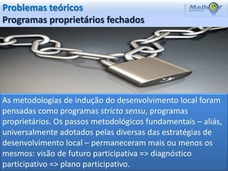 Problemas teóricos
Programas proprietários fechados




As metodologias de indução do desenvolvimento local foram
pensadas como programas stricto sensu, programas
proprietários. Os passos metodológicos fundamentais – aliás,
universalmente adotados pelas diversas das estratégias de
desenvolvimento local – permaneceram mais ou menos os
mesmos: visão de futuro participativa => diagnóstico
participativo => plano participativo.
 