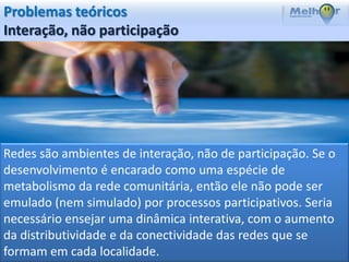 Problemas teóricos
Interação, não participação




Redes são ambientes de interação, não de participação. Se o
desenvolvimento é encarado como uma espécie de
metabolismo da rede comunitária, então ele não pode ser
emulado (nem simulado) por processos participativos. Seria
necessário ensejar uma dinâmica interativa, com o aumento
da distributividade e da conectividade das redes que se
formam em cada localidade.
 