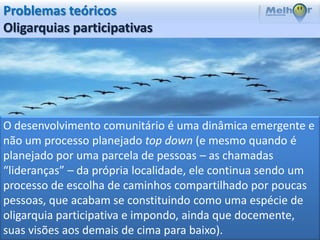 Problemas teóricos
Oligarquias participativas




O desenvolvimento comunitário é uma dinâmica emergente e
não um processo planejado top down (e mesmo quando é
planejado por uma parcela de pessoas – as chamadas
“lideranças” – da própria localidade, ele continua sendo um
processo de escolha de caminhos compartilhado por poucas
pessoas, que acabam se constituindo como uma espécie de
oligarquia participativa e impondo, ainda que docemente,
suas visões aos demais de cima para baixo).
 