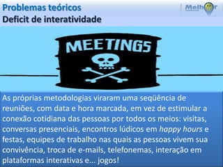 Problemas teóricos
Deficit de interatividade




As próprias metodologias viraram uma seqüência de
reuniões, com data e hora marcada, em vez de estimular a
conexão cotidiana das pessoas por todos os meios: visitas,
conversas presenciais, encontros lúdicos em happy hours e
festas, equipes de trabalho nas quais as pessoas vivem sua
convivência, troca de e-mails, telefonemas, interação em
plataformas interativas e... jogos!
 