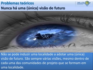 Problemas teóricos
Nunca há uma (única) visão de futuro




Não se pode induzir uma localidade a adotar uma (única)
visão de futuro. São sempre várias visões, mesmo dentro de
cada uma das comunidades de projeto que se formam em
uma localidade.
 