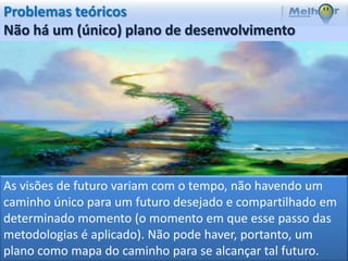 Problemas teóricos
Não há um (único) plano de desenvolvimento




As visões de futuro variam com o tempo, não havendo um
caminho único para um futuro desejado e compartilhado em
determinado momento (o momento em que esse passo das
metodologias é aplicado). Não pode haver, portanto, um
plano como mapa do caminho para se alcançar tal futuro.
 