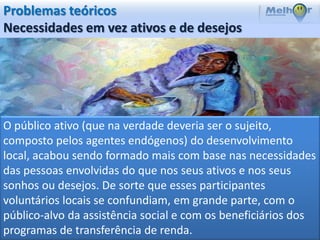 Problemas teóricos
Necessidades em vez ativos e de desejos




O público ativo (que na verdade deveria ser o sujeito,
composto pelos agentes endógenos) do desenvolvimento
local, acabou sendo formado mais com base nas necessidades
das pessoas envolvidas do que nos seus ativos e nos seus
sonhos ou desejos. De sorte que esses participantes
voluntários locais se confundiam, em grande parte, com o
público-alvo da assistência social e com os beneficiários dos
programas de transferência de renda.
 