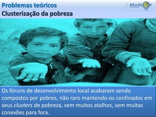 Problemas teóricos
Clusterização da pobreza




Os fóruns de desenvolvimento local acabaram sendo
compostos por pobres, não raro mantendo-os confinados em
seus clusters de pobreza, sem muitos atalhos, sem muitas
conexões para fora.
 