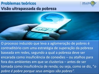 Problemas teóricos
Visão ultrapassada da pobreza




O processo induzido que leva a aglomeração de pobres é
contraditório com uma estratégia de superação da pobreza
baseada em redes, segundo a qual a pobreza deve ser
encarada como insuficiência de conexões – ou atalhos para
fora dos ambientes em que se clusteriza – antes de ser
tomada como insuficiência de renda; ou seja, como se diz, “o
pobre é pobre porque seus amigos são pobres”.
 