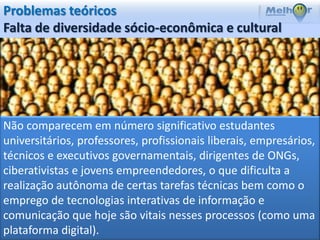 Problemas teóricos
Falta de diversidade sócio-econômica e cultural




Não comparecem em número significativo estudantes
universitários, professores, profissionais liberais, empresários,
técnicos e executivos governamentais, dirigentes de ONGs,
ciberativistas e jovens empreendedores, o que dificulta a
realização autônoma de certas tarefas técnicas bem como o
emprego de tecnologias interativas de informação e
comunicação que hoje são vitais nesses processos (como uma
plataforma digital).
 