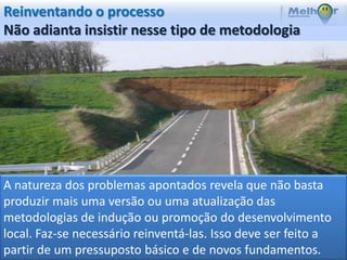 Reinventando o processo
Não adianta insistir nesse tipo de metodologia




A natureza dos problemas apontados revela que não basta
produzir mais uma versão ou uma atualização das
metodologias de indução ou promoção do desenvolvimento
local. Faz-se necessário reinventá-las. Isso deve ser feito a
partir de um pressuposto básico e de novos fundamentos.
 