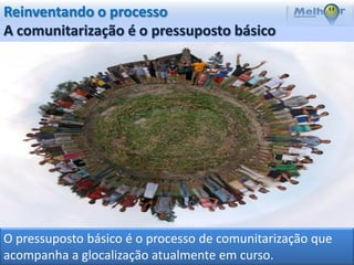 Reinventando o processo
A comunitarização é o pressuposto básico




O pressuposto básico é o processo de comunitarização que
acompanha a glocalização atualmente em curso.
 