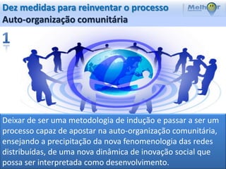 Dez medidas para reinventar o processo
Auto-organização comunitária




Deixar de ser uma metodologia de indução e passar a ser um
processo capaz de apostar na auto-organização comunitária,
ensejando a precipitação da nova fenomenologia das redes
distribuídas, de uma nova dinâmica de inovação social que
possa ser interpretada como desenvolvimento.
 