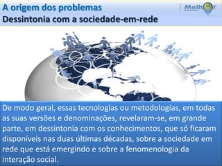 A origem dos problemas
Dessintonia com a sociedade-em-rede




De modo geral, essas tecnologias ou metodologias, em todas
as suas versões e denominações, revelaram-se, em grande
parte, em dessintonia com os conhecimentos, que só ficaram
disponíveis nas duas últimas décadas, sobre a sociedade em
rede que está emergindo e sobre a fenomenologia da
interação social.
 